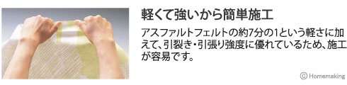 アスファルトフェルトの約7分の1という軽さに加えて、引裂き・引張り強度に優れているため、施工が容易です。