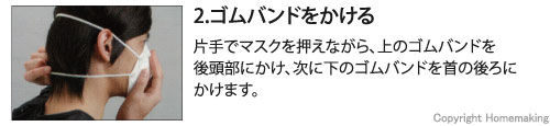 片手でマスクを押えながら、上のゴムバンドを後頭部にかけ、次に下のゴムバンドを首の後ろにかけます。