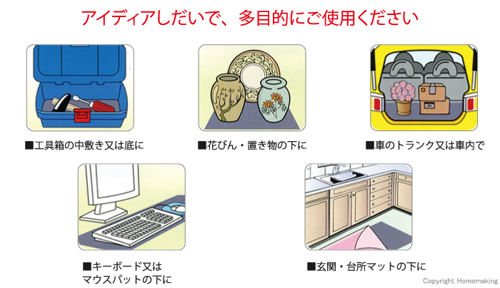 アイディアしだいで、多目的にご使用ください。工具箱の中敷き又は底に。花びん・置き物の下に。車のトランク又は車内で。キーボード又はマウスパットの下に。玄関・台所マットの下に。