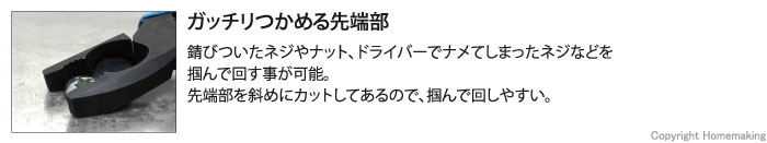 ガッチリつかめる先端部。錆びついたネジやナット、ドライバーでナメてしまったネジなどを掴んで回す事が可能。先端部を斜めにカットしてあるので、掴んで回しやすい。