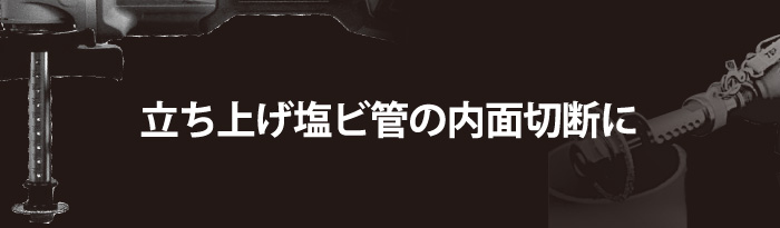 立ち上げ塩ビ管の内面切断に最適