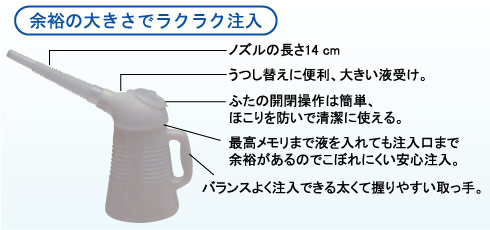 ノズルの長さ　14cm・うつし替えに便利、大きい液受け・ふたの開閉操作は簡単、ほこりを防いで清潔に使える・最高メモリまで液を入れても注入口まで余裕があるのでこぼれにくい安心注入・バランスよく注入できる太くて握りやすい取っ手