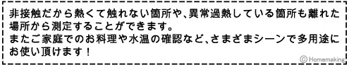 非接触だから熱くて触れない箇所や、異常過熱している箇所も離れた場所から測定することができます。またご家庭でのお料理や水温の確認など、さまざまシーンで多用途にお使い頂けます！