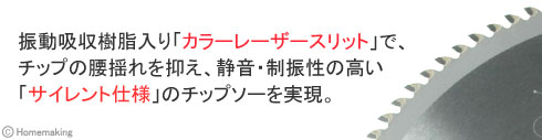 振動吸収樹脂入り「カラーレーザースリット」で、チップの腰揺れを抑え、静音・制振性の高い「サイレント仕様」のチップソーを実現。