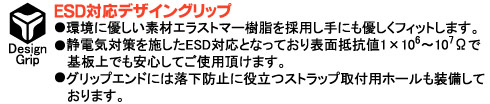 環境に優しい素材エラストマー樹脂を採用し手にも優しくフィットします。静電気対策を施したESD対応となっており表面抵抗値1×106～107Ωで基板上でも安心してご使用頂けます。グリップエンドには落下防止に役立つストラップ取付用ホールも装備しております。