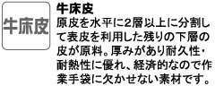 原皮を水平に２層以上に分割して表皮を利用した残りの下層の皮が原料。厚みがあり耐久性・耐熱性に優れ、経済的なので作業手袋に欠かせない素材です。