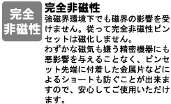 強磁界環境下でも磁界の影響を受けません。従って完全非磁性ピンセットは磁化しません。<br />
わずかな磁気も嫌う精密機器にも悪影響を与えることなく、ピンセット先端に付着した金属片などによるショートも防ぐことが出来ますので、安心してご使用いただけます。