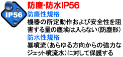 防塵性規格機器の所定動作および安全性を阻害する量の塵埃は入らない(防塵形)暴噴流（あらゆる方向からの強力なジェット噴流水）に対して保護する